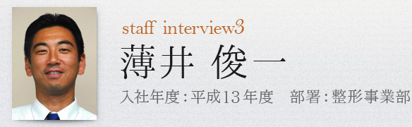 staff interview3 整形事業部 薄井俊一 入社年度：平成13年度 部署：整形事業部